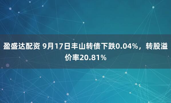 盈盛达配资 9月17日丰山转债下跌0.04%，转股溢价率20.81%