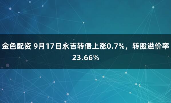 金色配资 9月17日永吉转债上涨0.7%，转股溢价率23.66%