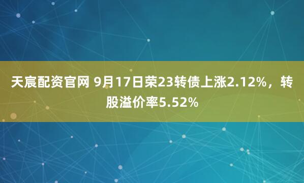 天宸配资官网 9月17日荣23转债上涨2.12%，转股溢价率5.52%