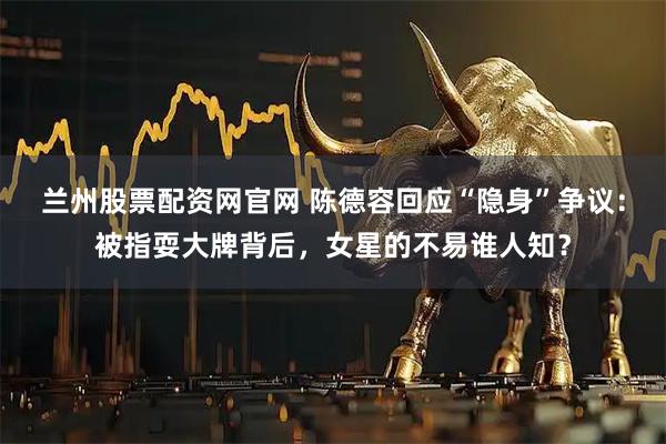 兰州股票配资网官网 陈德容回应“隐身”争议:被指耍大牌背后,女星的不易谁人知?