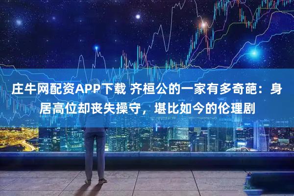 庄牛网配资APP下载 齐桓公的一家有多奇葩：身居高位却丧失操守，堪比如今的伦理剧