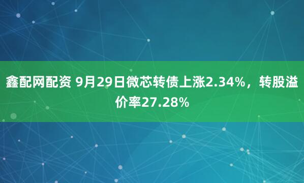 鑫配网配资 9月29日微芯转债上涨2.34%，转股溢价率27.28%
