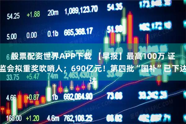 股票配资世界APP下载 【早报】最高100万 证监会拟重奖吹哨人；690亿元！第四批“国补”已下达