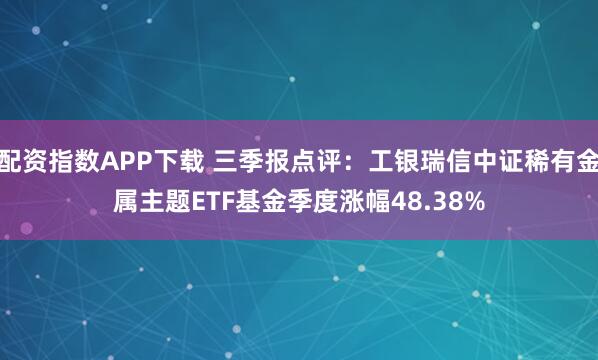 配资指数APP下载 三季报点评：工银瑞信中证稀有金属主题ETF基金季度涨幅48.38%