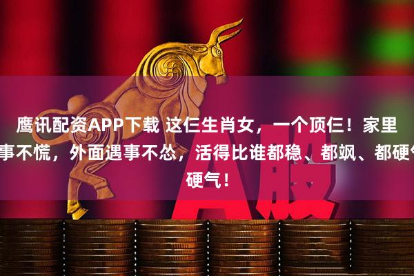 鹰讯配资APP下载 这仨生肖女，一个顶仨！家里有事不慌，外面遇事不怂，活得比谁都稳、都飒、都硬气！