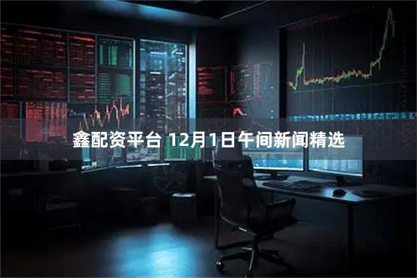 鑫配资平台 12月1日午间新闻精选