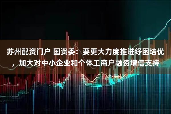 苏州配资门户 国资委：要更大力度推进纾困培优，加大对中小企业和个体工商户融资增信支持