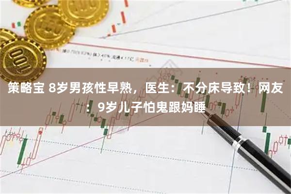 策略宝 8岁男孩性早熟，医生：不分床导致！网友：9岁儿子怕鬼跟妈睡