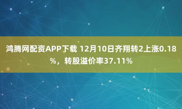 鸿腾网配资APP下载 12月10日齐翔转2上涨0.18%，转股溢价率37.11%