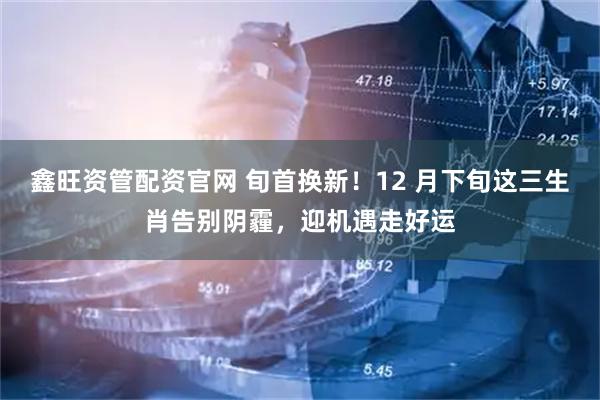 鑫旺资管配资官网 旬首换新!12 月下旬这三生肖告别阴霾,迎机遇走好运