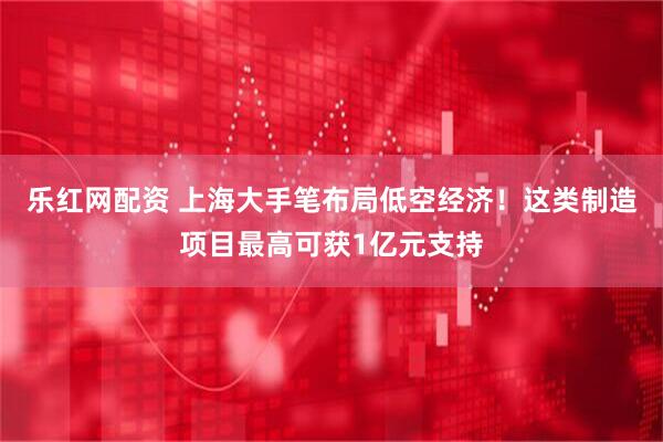 乐红网配资 上海大手笔布局低空经济！这类制造项目最高可获1亿元支持