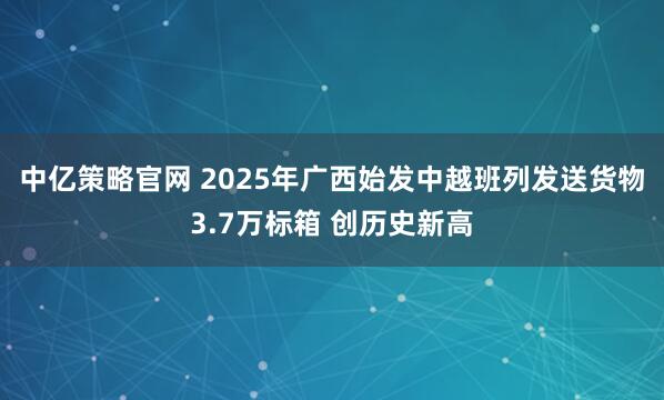 中亿策略官网 2025年广西始发中越班列发送货物3.7万标箱 创历史新高
