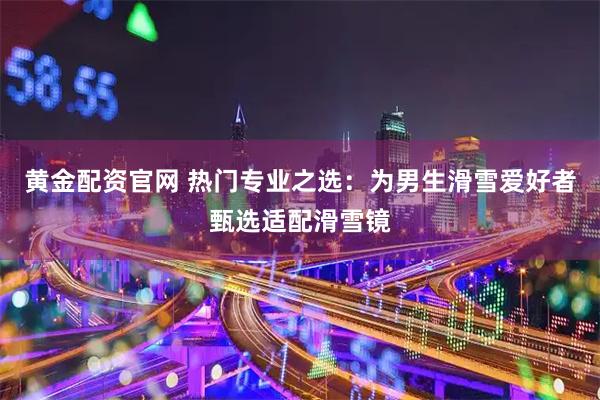 黄金配资官网 热门专业之选：为男生滑雪爱好者甄选适配滑雪镜