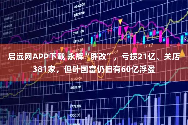 启远网APP下载 永辉“胖改”，亏损21亿、关店381家，但叶国富仍旧有60亿浮盈