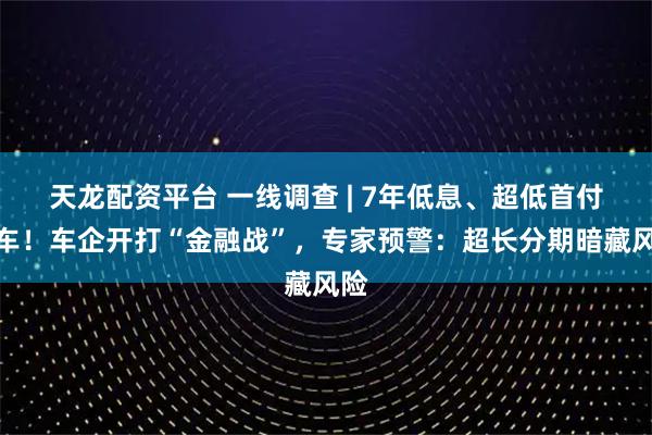 天龙配资平台 一线调查 | 7年低息、超低首付提车！车企开打“金融战”，专家预警：超长分期暗藏风险