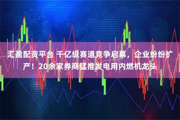 汇盈配资平台 千亿级赛道竞争启幕，企业纷纷扩产！20余家券商猛推发电用内燃机龙头