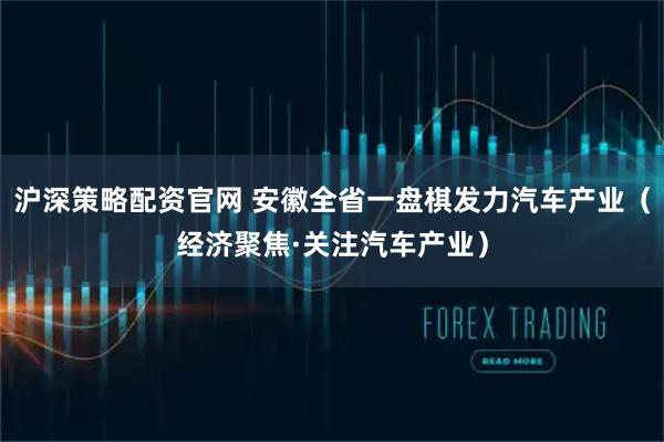 沪深策略配资官网 安徽全省一盘棋发力汽车产业（经济聚焦·关注汽车产业）