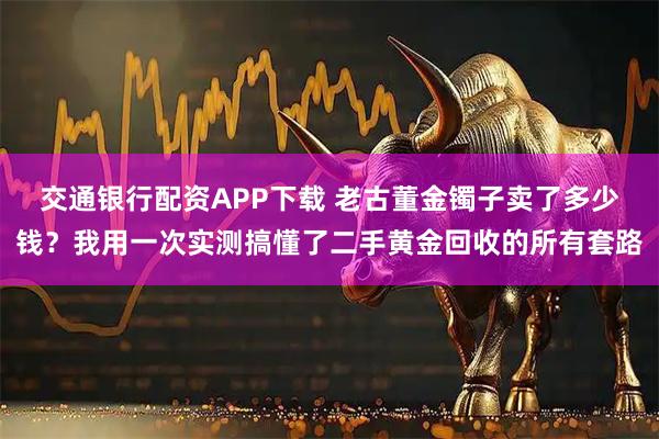 交通银行配资APP下载 老古董金镯子卖了多少钱？我用一次实测搞懂了二手黄金回收的所有套路