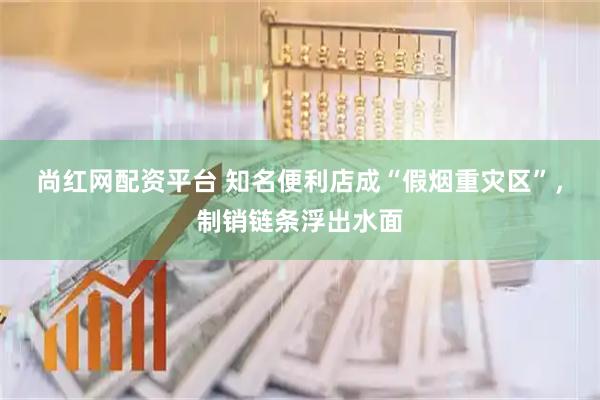 尚红网配资平台 知名便利店成“假烟重灾区”,制销链条浮出水面