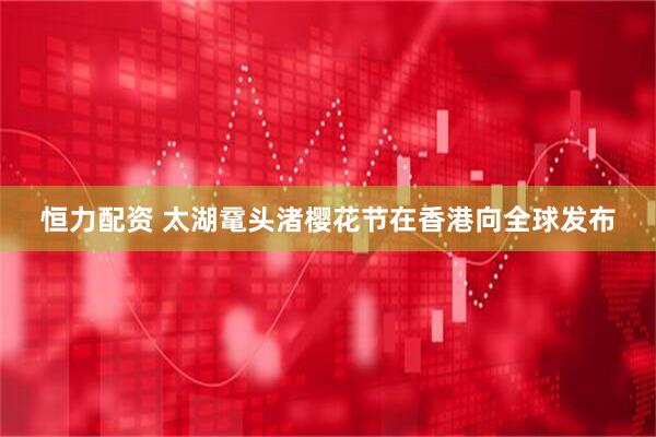 恒力配资 太湖鼋头渚樱花节在香港向全球发布