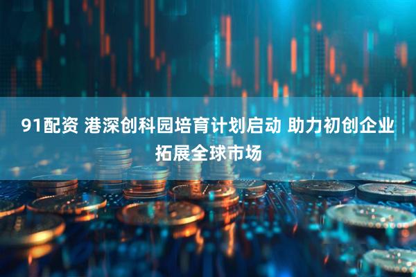 91配资 港深创科园培育计划启动 助力初创企业拓展全球市场