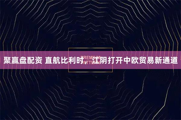 聚赢盘配资 直航比利时，江阴打开中欧贸易新通道