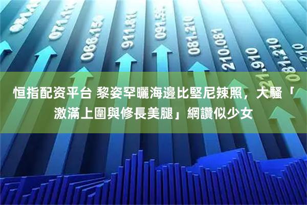 恒指配资平台 黎姿罕曬海邊比堅尼辣照，大騷「激滿上圍與修長美腿」網讚似少女